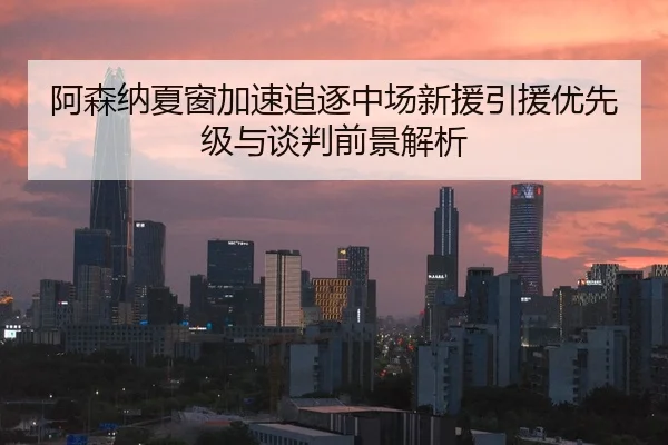 阿森纳夏窗加速追逐中场新援引援优先级与谈判前景解析