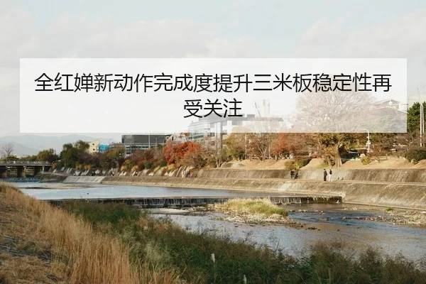全红婵新动作完成度提升三米板稳定性再受关注