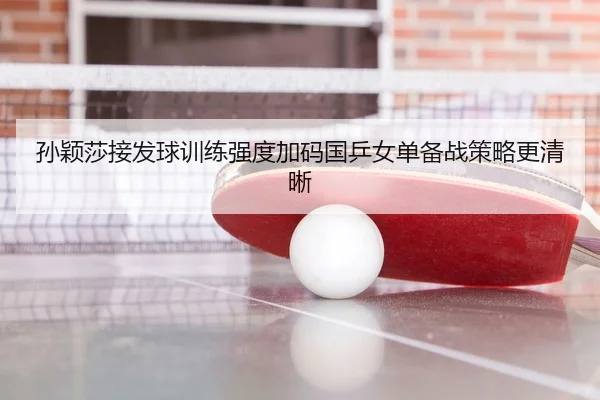 孙颖莎接发球训练强度加码国乒女单备战策略更清晰